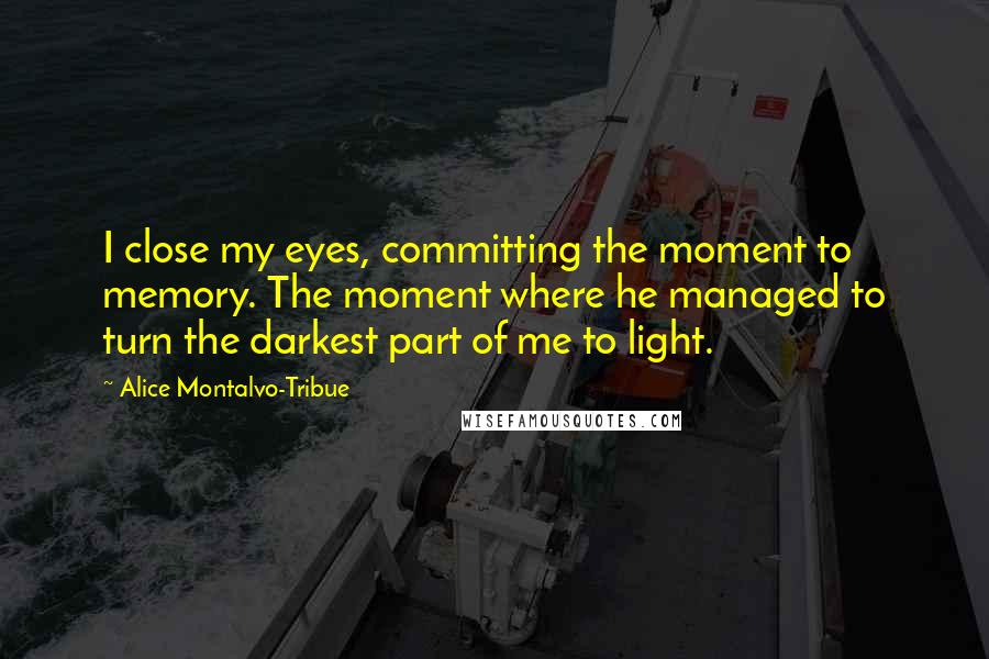 Alice Montalvo-Tribue quotes: I close my eyes, committing the moment to memory. The moment where he managed to turn the darkest part of me to light. Alice Montalvo-Tribue quotes: I close my eyes, committing the moment to memory. The moment where he managed to turn the darkest part of me to light.