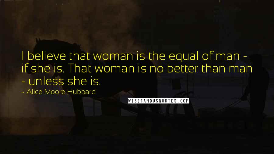 Alice Moore Hubbard quotes: I believe that woman is the equal of man - if she is. That woman is no better than man - unless she is.