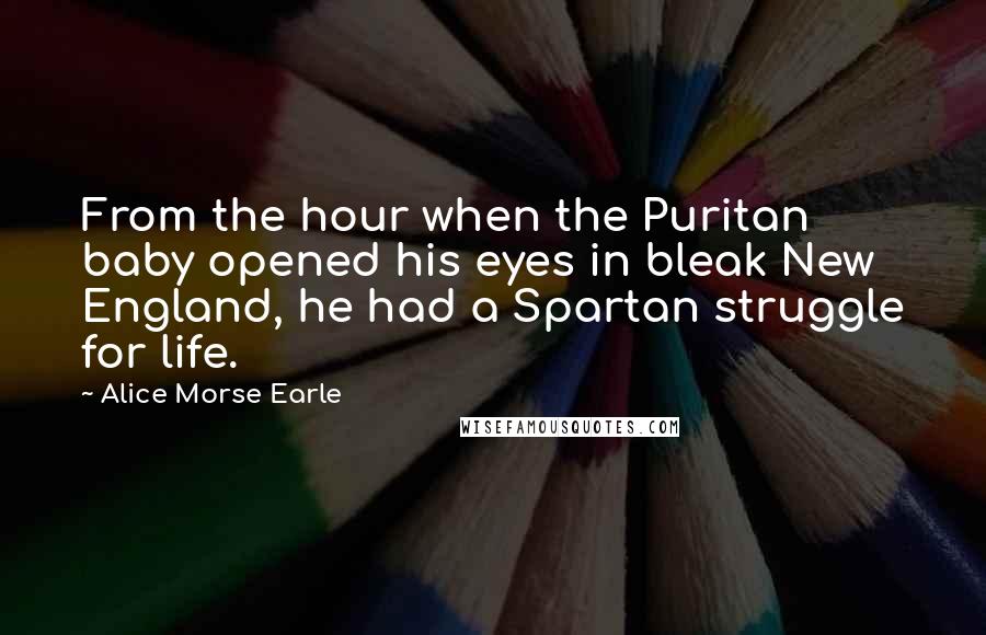 Alice Morse Earle quotes: From the hour when the Puritan baby opened his eyes in bleak New England, he had a Spartan struggle for life.