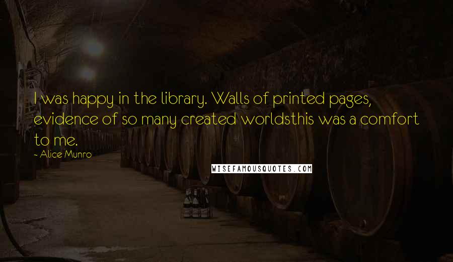 Alice Munro quotes: I was happy in the library. Walls of printed pages, evidence of so many created worldsthis was a comfort to me.