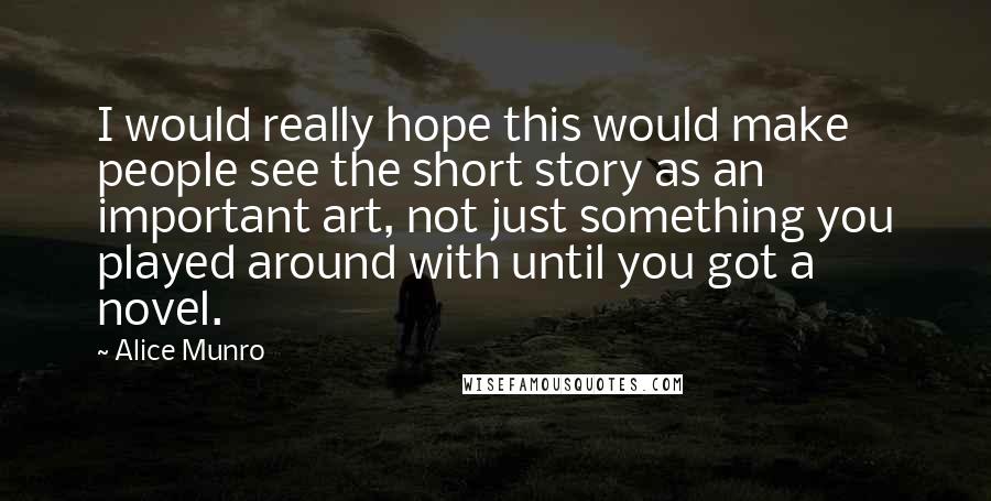 Alice Munro quotes: I would really hope this would make people see the short story as an important art, not just something you played around with until you got a novel.