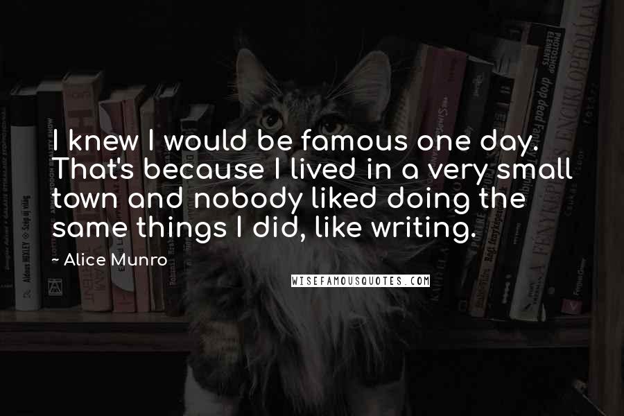 Alice Munro quotes: I knew I would be famous one day. That's because I lived in a very small town and nobody liked doing the same things I did, like writing.