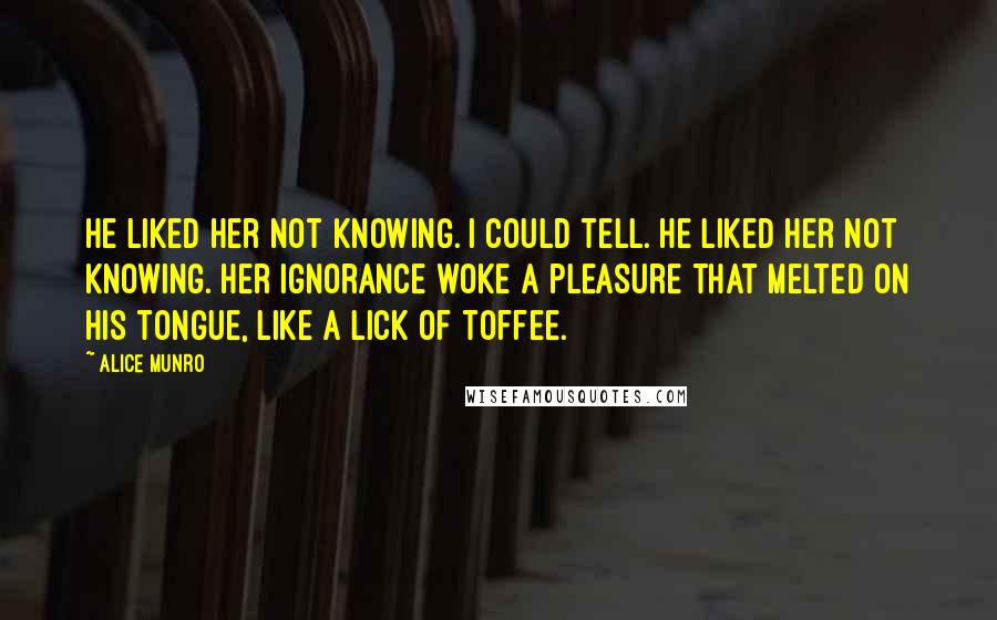 Alice Munro quotes: He liked her not knowing. I could tell. He liked her not knowing. Her ignorance woke a pleasure that melted on his tongue, like a lick of toffee.