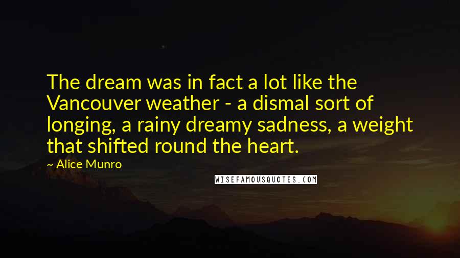 Alice Munro quotes: The dream was in fact a lot like the Vancouver weather - a dismal sort of longing, a rainy dreamy sadness, a weight that shifted round the heart.