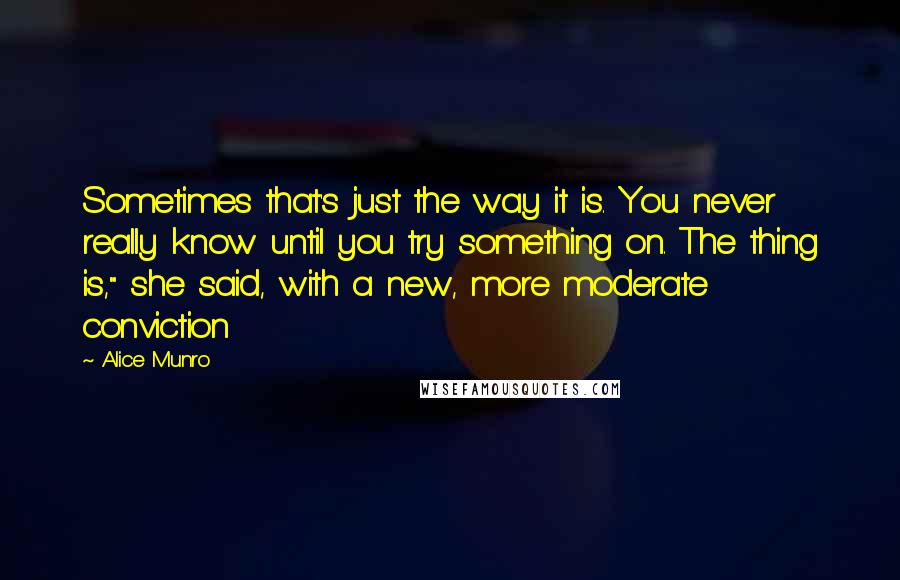 Alice Munro quotes: Sometimes that's just the way it is. You never really know until you try something on. The thing is," she said, with a new, more moderate conviction