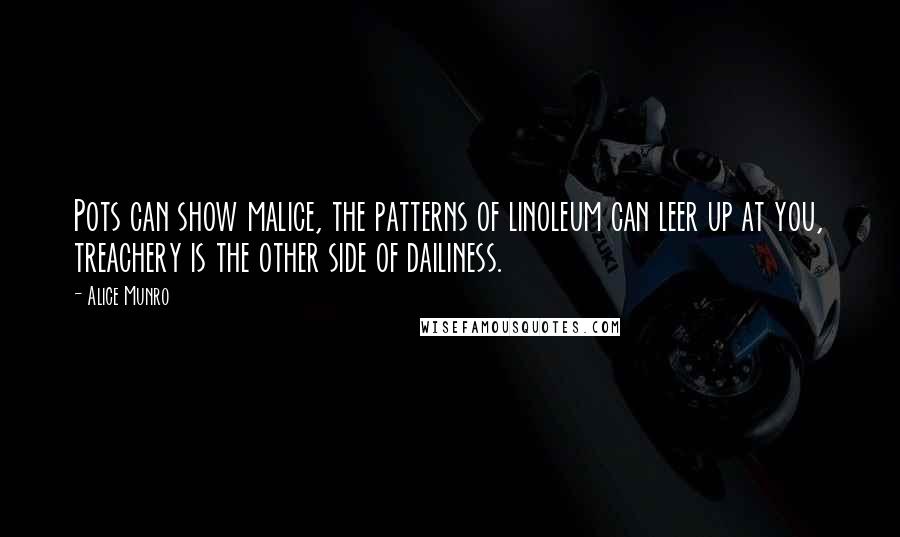 Alice Munro quotes: Pots can show malice, the patterns of linoleum can leer up at you, treachery is the other side of dailiness.