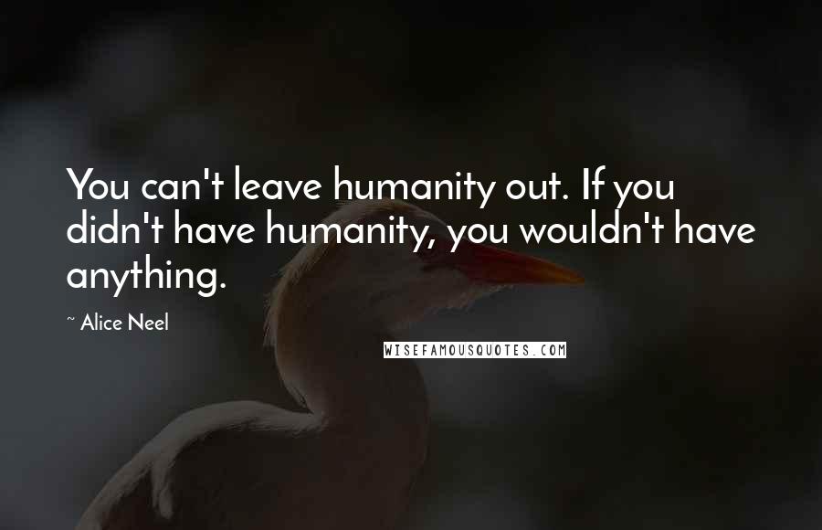 Alice Neel quotes: You can't leave humanity out. If you didn't have humanity, you wouldn't have anything.