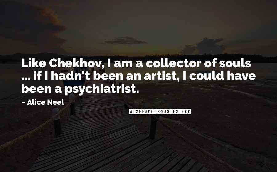 Alice Neel quotes: Like Chekhov, I am a collector of souls ... if I hadn't been an artist, I could have been a psychiatrist.