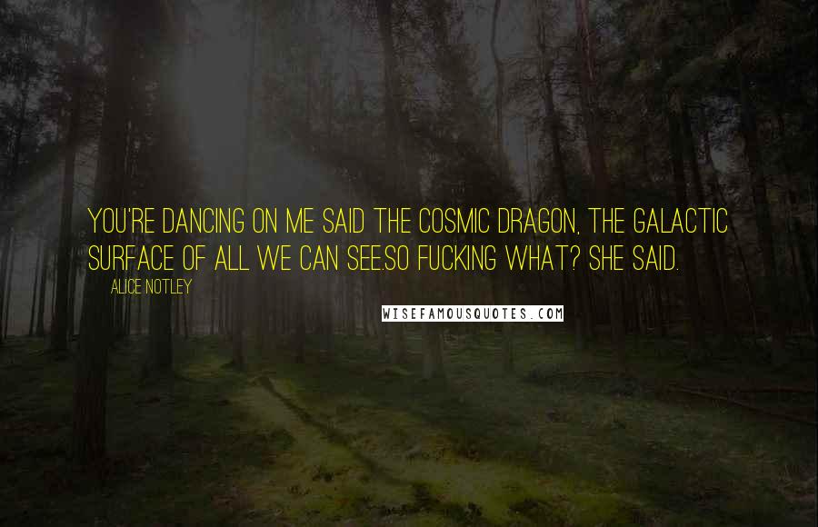 Alice Notley quotes: You're dancing on me said the cosmic dragon, the galactic surface of all we can see.So fucking what? she said. Alice Notley quotes: You're dancing on me said the cosmic dragon, the galactic surface of all we can see.So fucking what? she said.