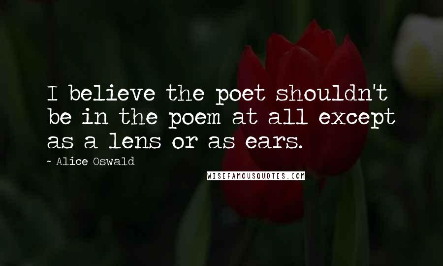 Alice Oswald quotes: I believe the poet shouldn't be in the poem at all except as a lens or as ears.