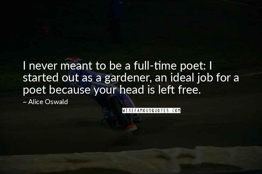 Alice Oswald quotes: I never meant to be a full-time poet: I started out as a gardener, an ideal job for a poet because your head is left free.