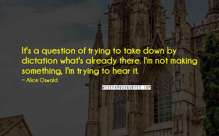 Alice Oswald quotes: It's a question of trying to take down by dictation what's already there. I'm not making something, I'm trying to hear it.