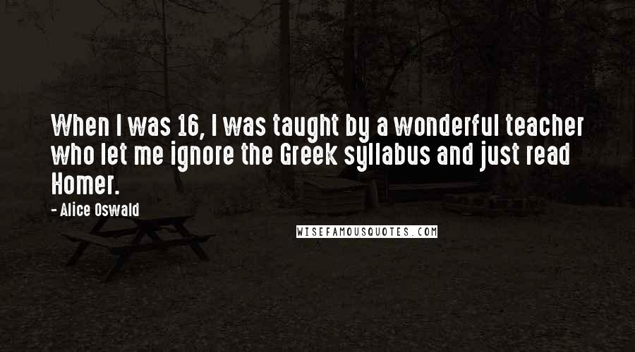 Alice Oswald quotes: When I was 16, I was taught by a wonderful teacher who let me ignore the Greek syllabus and just read Homer.