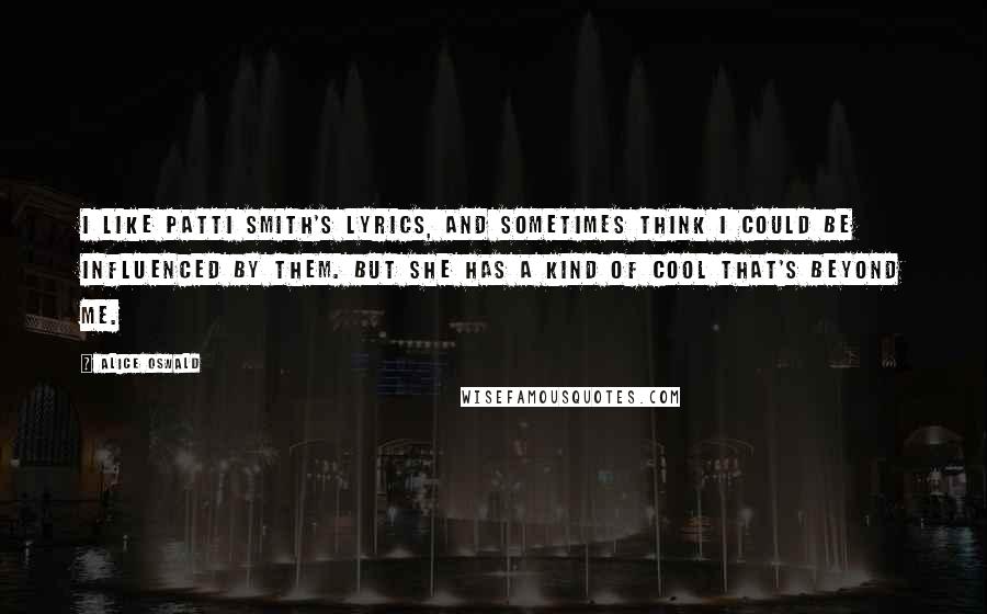 Alice Oswald quotes: I like Patti Smith's lyrics, and sometimes think I could be influenced by them. But she has a kind of cool that's beyond me.