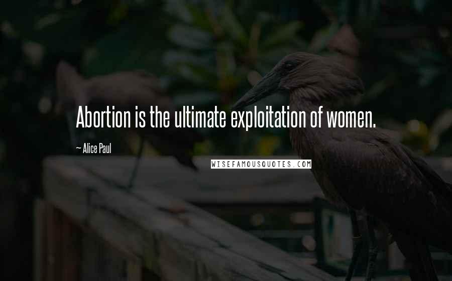 Alice Paul quotes: Abortion is the ultimate exploitation of women.