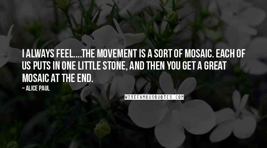 Alice Paul quotes: I always feel....the movement is a sort of mosaic. Each of us puts in one little stone, and then you get a great mosaic at the end.
