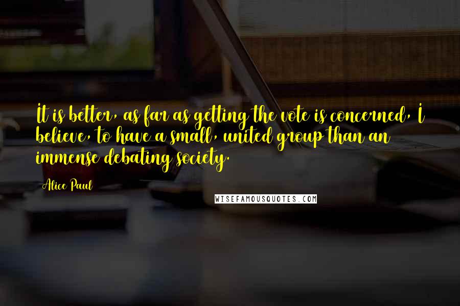 Alice Paul quotes: It is better, as far as getting the vote is concerned, I believe, to have a small, united group than an immense debating society.