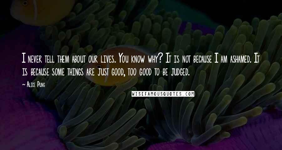 Alice Pung quotes: I never tell them about our lives. You know why? It is not because I am ashamed. It is because some things are just good, too good to be judged.