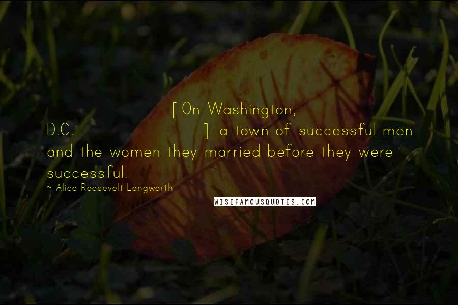 Alice Roosevelt Longworth quotes: [On Washington, D.C.:] a town of successful men and the women they married before they were successful.