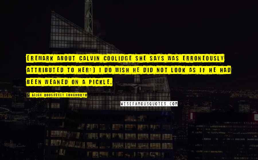 Alice Roosevelt Longworth quotes: [Remark about Calvin Coolidge she says was erroneously attributed to her:] I do wish he did not look as if he had been weaned on a pickle.