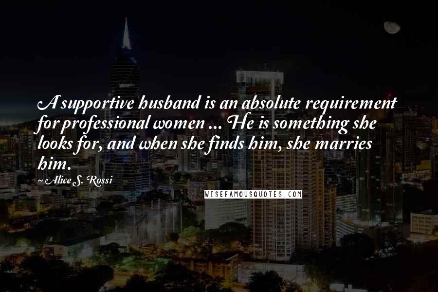 Alice S. Rossi quotes: A supportive husband is an absolute requirement for professional women ... He is something she looks for, and when she finds him, she marries him. Alice S. Rossi quotes: A supportive husband is an absolute requirement for professional women ... He is something she looks for, and when she finds him, she marries him.