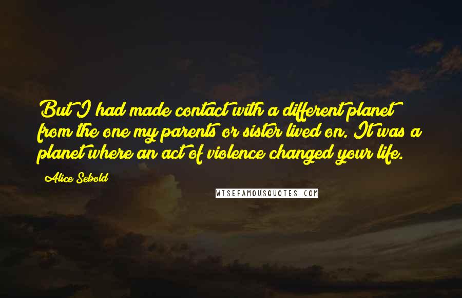 Alice Sebold quotes: But I had made contact with a different planet from the one my parents or sister lived on. It was a planet where an act of violence changed your life.