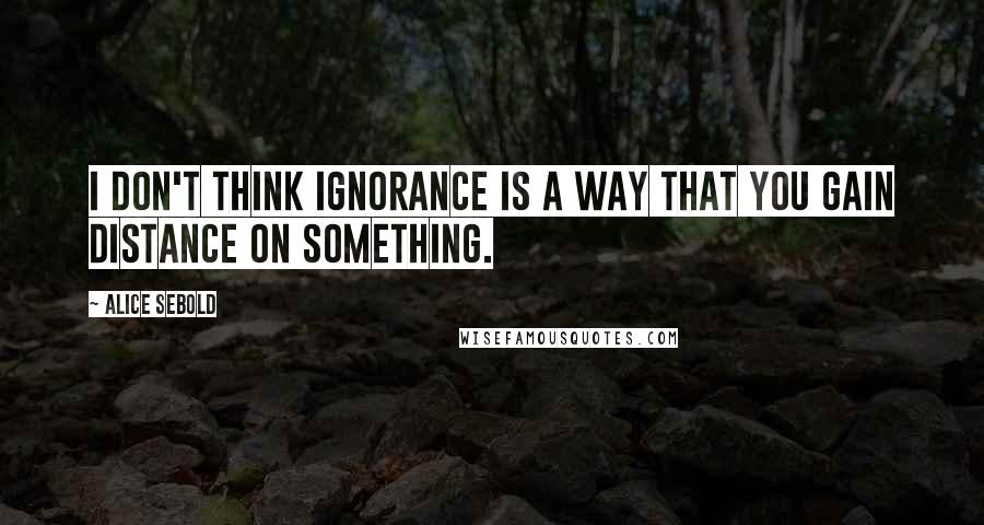 Alice Sebold quotes: I don't think ignorance is a way that you gain distance on something.