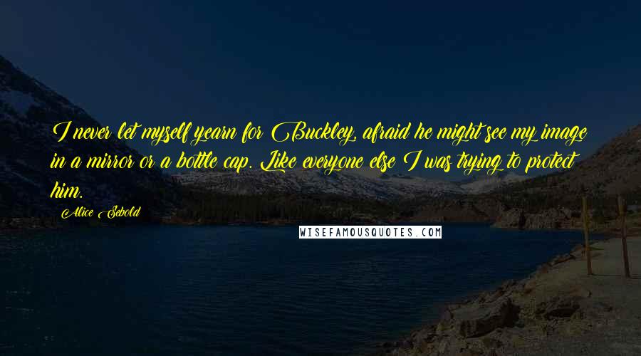 Alice Sebold quotes: I never let myself yearn for Buckley, afraid he might see my image in a mirror or a bottle cap. Like everyone else I was trying to protect him.