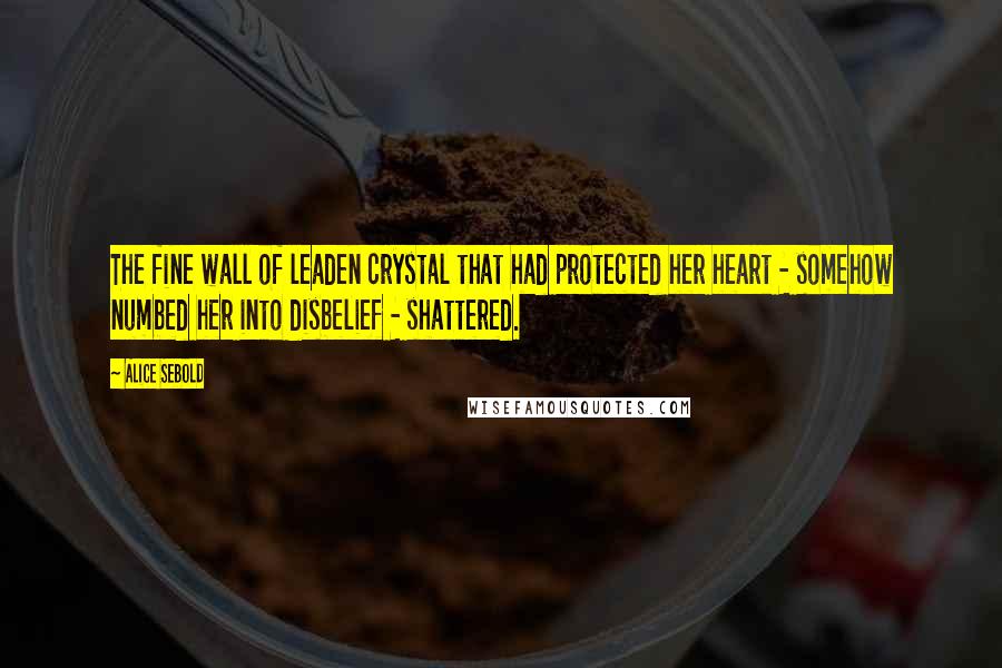 Alice Sebold quotes: The fine wall of leaden crystal that had protected her heart - somehow numbed her into disbelief - shattered.