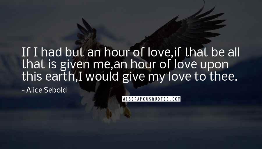 Alice Sebold quotes: If I had but an hour of love,if that be all that is given me,an hour of love upon this earth,I would give my love to thee.