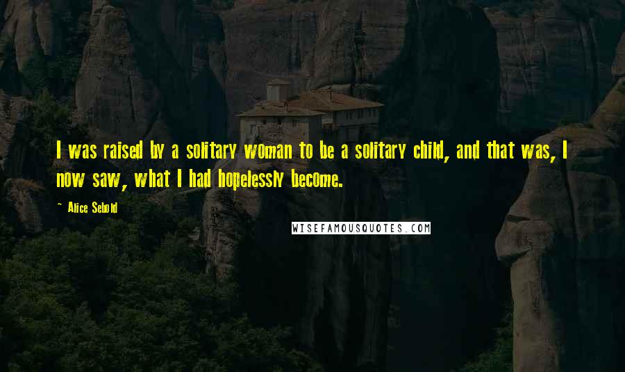 Alice Sebold quotes: I was raised by a solitary woman to be a solitary child, and that was, I now saw, what I had hopelessly become.