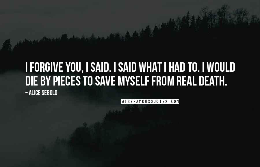 Alice Sebold quotes: I forgive you, I said. I said what I had to. I would die by pieces to save myself from real death.