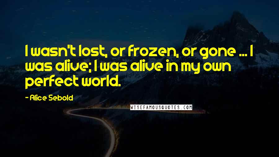 Alice Sebold quotes: I wasn't lost, or frozen, or gone ... I was alive; I was alive in my own perfect world.