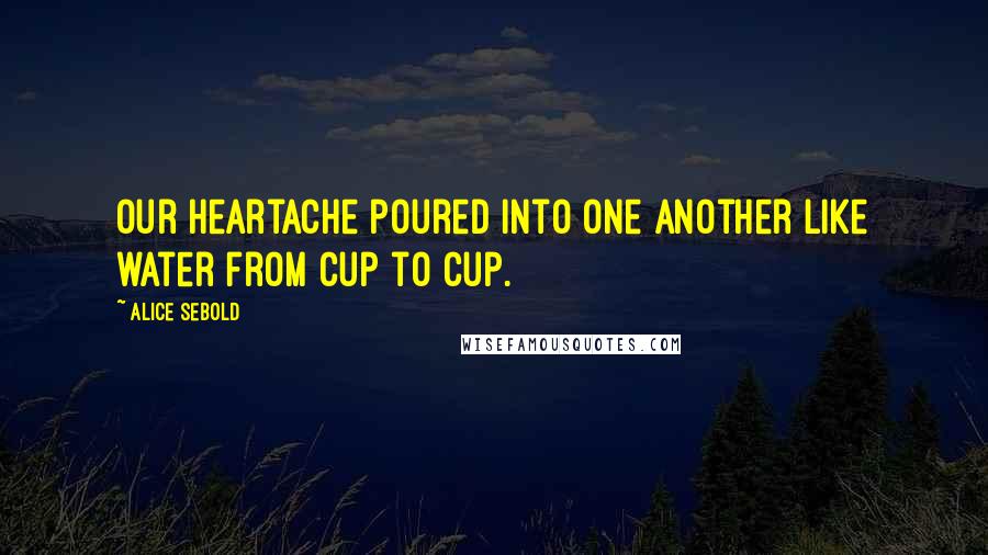 Alice Sebold quotes: Our heartache poured into one another like water from cup to cup.