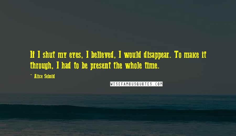 Alice Sebold quotes: If I shut my eyes, I believed, I would disappear. To make it through, I had to be present the whole time.