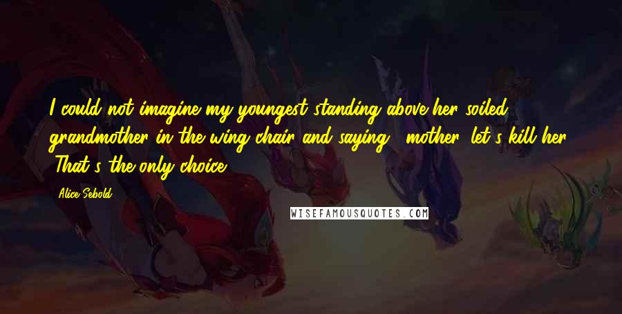 Alice Sebold quotes: I could not imagine my youngest standing above her soiled grandmother in the wing chair and saying, "mother, let's kill her. "That's the only choice.