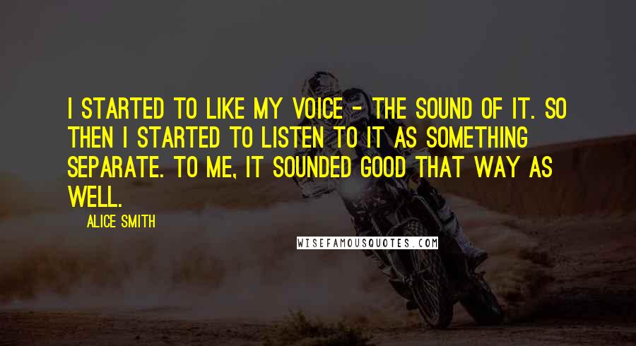 Alice Smith quotes: I started to like my voice - the sound of it. So then I started to listen to it as something separate. To me, it sounded good that way as