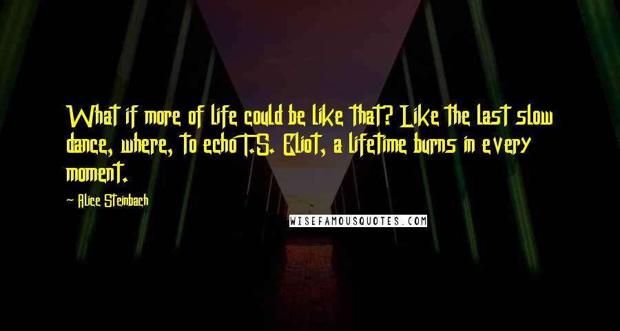 Alice Steinbach quotes: What if more of life could be like that? Like the last slow dance, where, to echo T.S. Eliot, a lifetime burns in every moment.