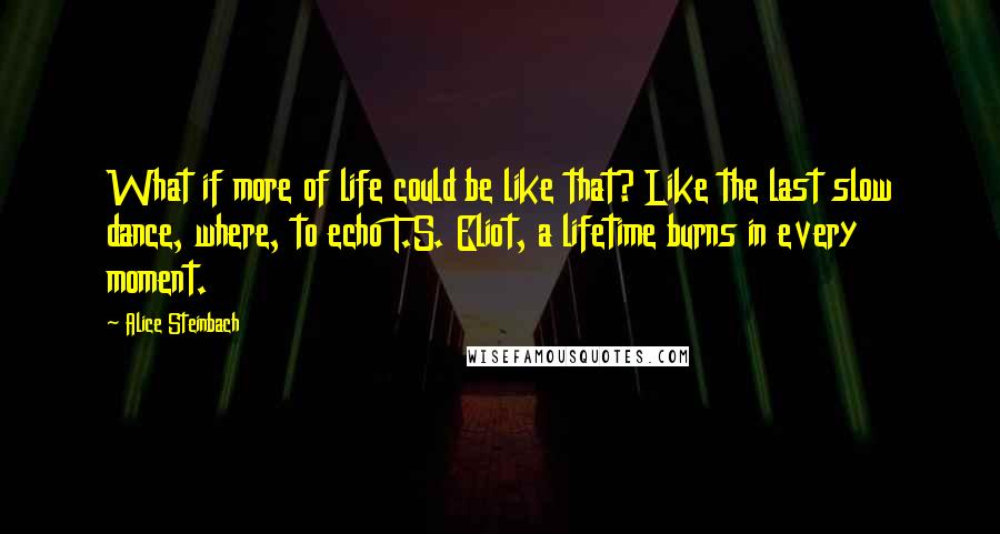 Alice Steinbach quotes: What if more of life could be like that? Like the last slow dance, where, to echo T.S. Eliot, a lifetime burns in every moment. Alice Steinbach quotes: What if more of life could be like that? Like the last slow dance, where, to echo T.S. Eliot, a lifetime burns in every moment.
