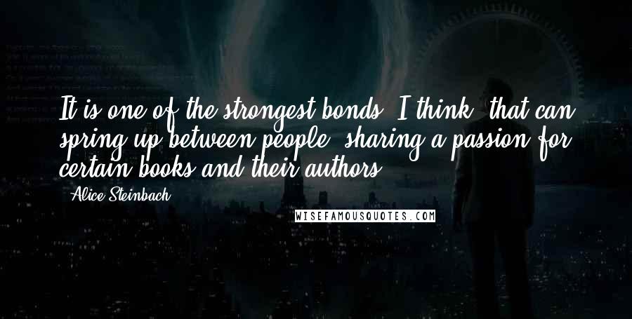 Alice Steinbach quotes: It is one of the strongest bonds, I think, that can spring up between people: sharing a passion for certain books and their authors. Alice Steinbach quotes: It is one of the strongest bonds, I think, that can spring up between people: sharing a passion for certain books and their authors.