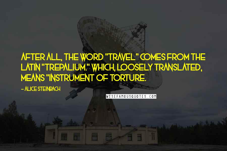 Alice Steinbach quotes: After all, the word "travel" comes from the Latin "trepalium." Which, loosely translated, means "instrument of torture.