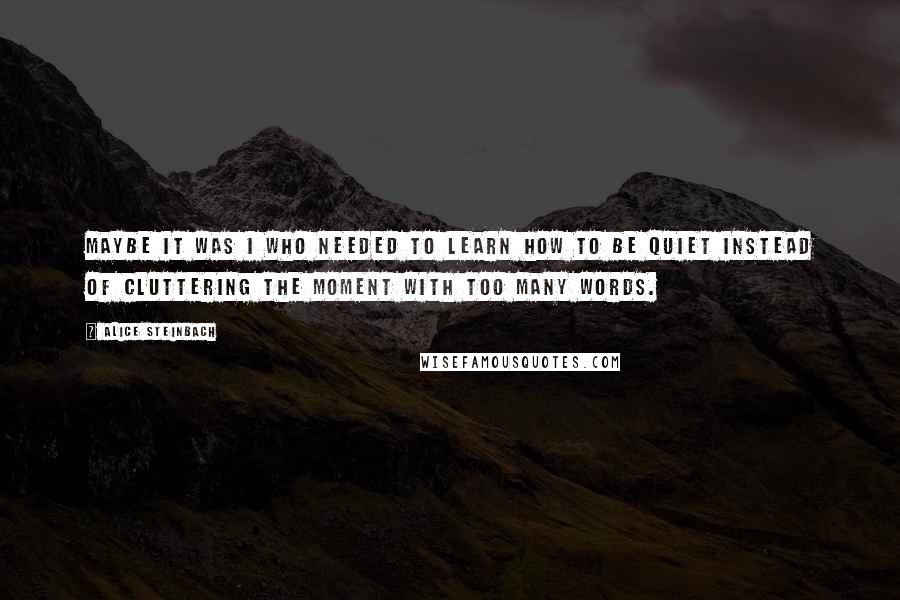 Alice Steinbach quotes: Maybe it was I who needed to learn how to be quiet instead of cluttering the moment with too many words. Alice Steinbach quotes: Maybe it was I who needed to learn how to be quiet instead of cluttering the moment with too many words.
