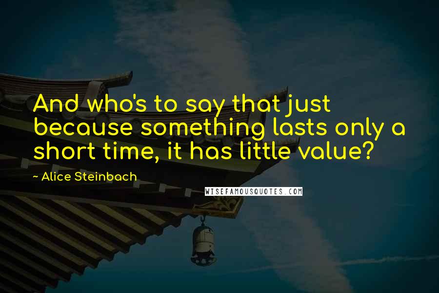 Alice Steinbach quotes: And who's to say that just because something lasts only a short time, it has little value?