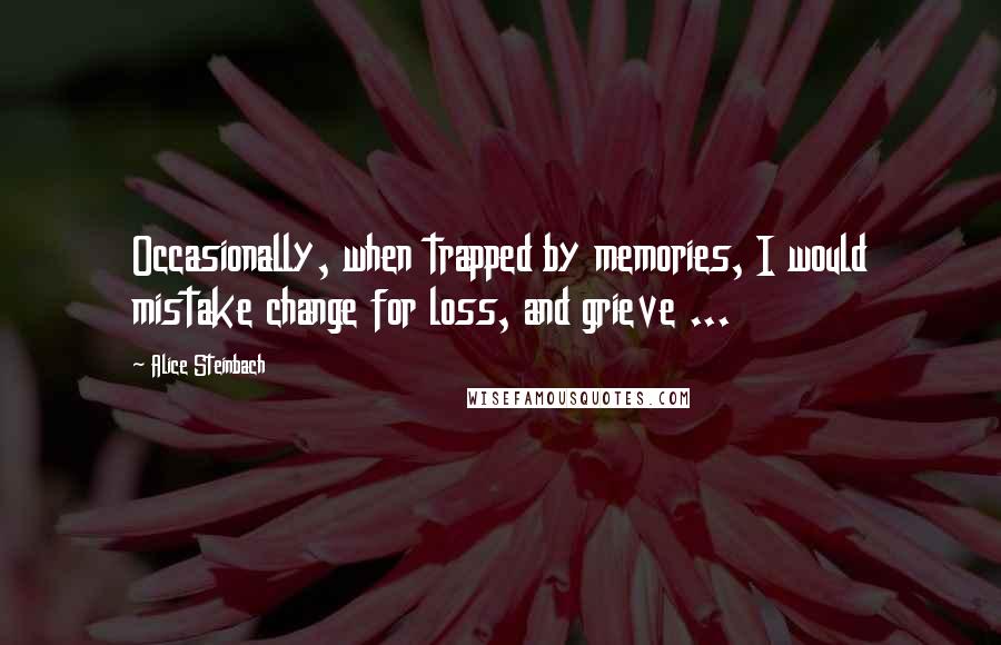 Alice Steinbach quotes: Occasionally, when trapped by memories, I would mistake change for loss, and grieve ...