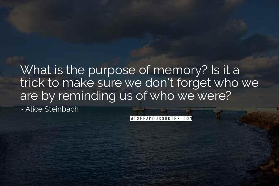 Alice Steinbach quotes: What is the purpose of memory? Is it a trick to make sure we don't forget who we are by reminding us of who we were? Alice Steinbach quotes: What is the purpose of memory? Is it a trick to make sure we don't forget who we are by reminding us of who we were?