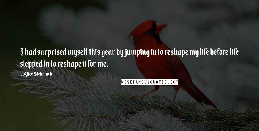 Alice Steinbach quotes: I had surprised myself this year by jumping in to reshape my life before life stepped in to reshape it for me. Alice Steinbach quotes: I had surprised myself this year by jumping in to reshape my life before life stepped in to reshape it for me.