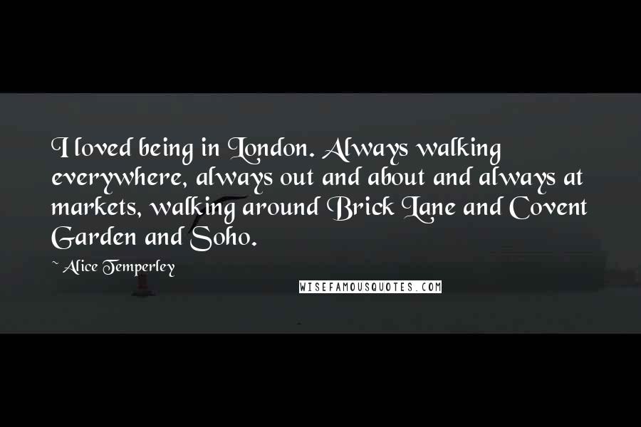 Alice Temperley quotes: I loved being in London. Always walking everywhere, always out and about and always at markets, walking around Brick Lane and Covent Garden and Soho. Alice Temperley quotes: I loved being in London. Always walking everywhere, always out and about and always at markets, walking around Brick Lane and Covent Garden and Soho.