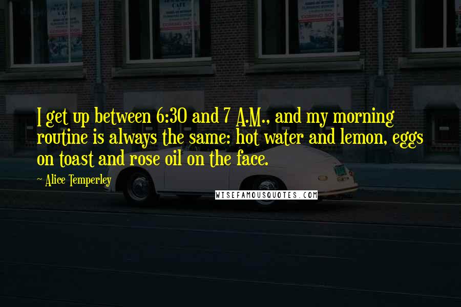 Alice Temperley quotes: I get up between 6:30 and 7 A.M., and my morning routine is always the same: hot water and lemon, eggs on toast and rose oil on the face. Alice Temperley quotes: I get up between 6:30 and 7 A.M., and my morning routine is always the same: hot water and lemon, eggs on toast and rose oil on the face.