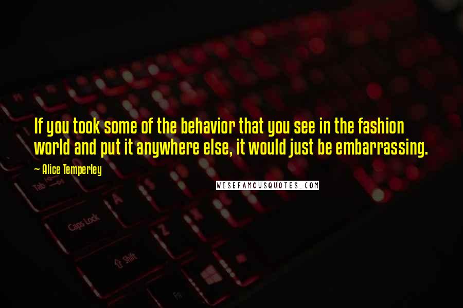 Alice Temperley quotes: If you took some of the behavior that you see in the fashion world and put it anywhere else, it would just be embarrassing.