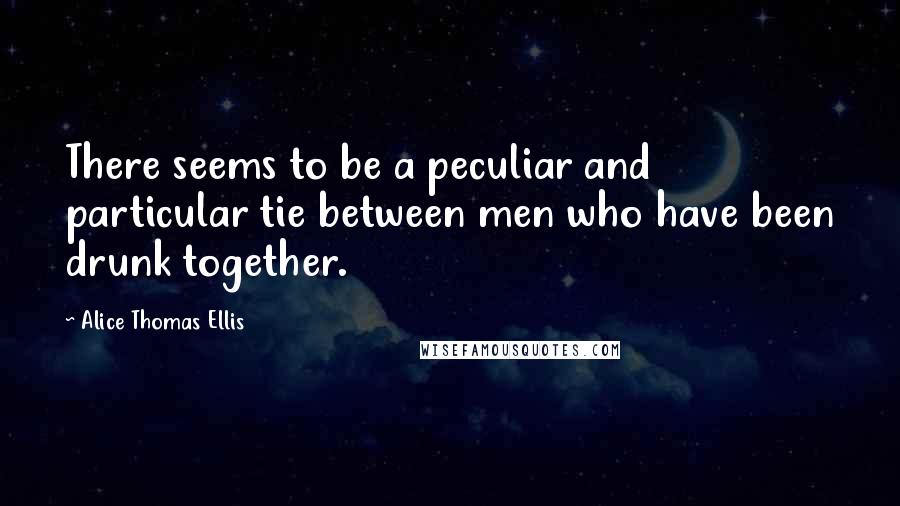 Alice Thomas Ellis quotes: There seems to be a peculiar and particular tie between men who have been drunk together.
